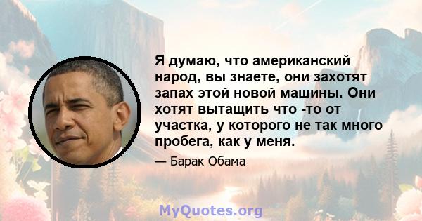 Я думаю, что американский народ, вы знаете, они захотят запах этой новой машины. Они хотят вытащить что -то от участка, у которого не так много пробега, как у меня.