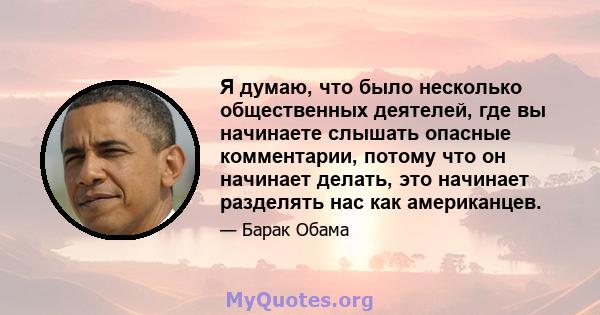 Я думаю, что было несколько общественных деятелей, где вы начинаете слышать опасные комментарии, потому что он начинает делать, это начинает разделять нас как американцев.