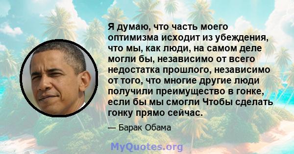 Я думаю, что часть моего оптимизма исходит из убеждения, что мы, как люди, на самом деле могли бы, независимо от всего недостатка прошлого, независимо от того, что многие другие люди получили преимущество в гонке, если