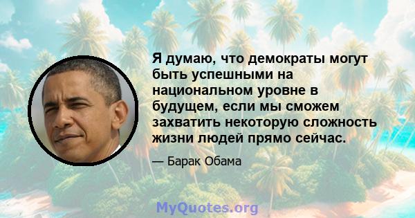 Я думаю, что демократы могут быть успешными на национальном уровне в будущем, если мы сможем захватить некоторую сложность жизни людей прямо сейчас.