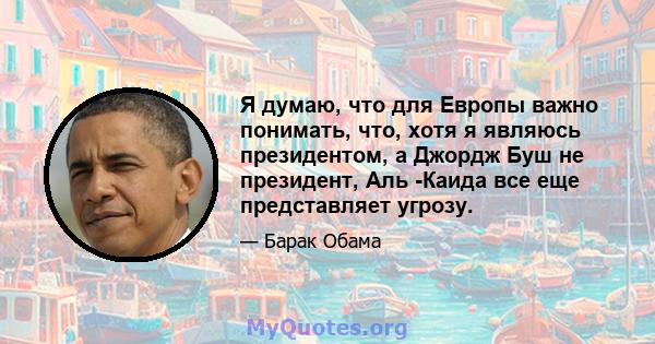 Я думаю, что для Европы важно понимать, что, хотя я являюсь президентом, а Джордж Буш не президент, Аль -Каида все еще представляет угрозу.