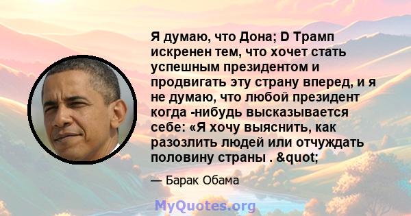 Я думаю, что Дона; D Трамп искренен тем, что хочет стать успешным президентом и продвигать эту страну вперед, и я не думаю, что любой президент когда -нибудь высказывается себе: «Я хочу выяснить, как разозлить людей или 