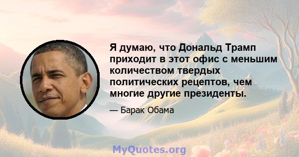 Я думаю, что Дональд Трамп приходит в этот офис с меньшим количеством твердых политических рецептов, чем многие другие президенты.