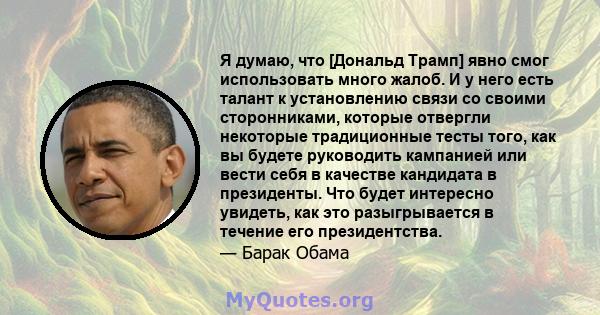 Я думаю, что [Дональд Трамп] явно смог использовать много жалоб. И у него есть талант к установлению связи со своими сторонниками, которые отвергли некоторые традиционные тесты того, как вы будете руководить кампанией