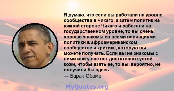 Я думаю, что если вы работали на уровне сообщества в Чикаго, а затем политик на южной стороне Чикаго и работали на государственном уровне, то вы очень хорошо знакомы со всеми вариациями политики в афроамериканском