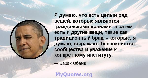 Я думаю, что есть целый ряд вещей, которые являются гражданскими правами, а затем есть и другие вещи, такие как традиционный брак, - которые, я думаю, выражают беспокойство сообщества и уважение к конкретному институту.