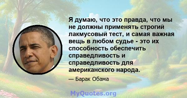 Я думаю, что это правда, что мы не должны применять строгий лакмусовый тест, и самая важная вещь в любом судье - это их способность обеспечить справедливость и справедливость для американского народа.