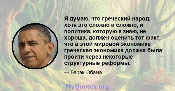 Я думаю, что греческий народ, хотя это сложно и сложно, и политика, которую я знаю, не хороша, должен оценить тот факт, что в этой мировой экономике греческая экономика должна была пройти через некоторые структурные