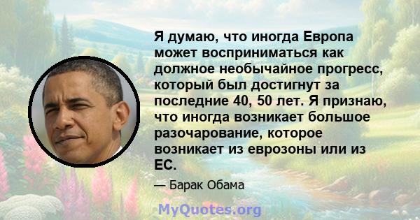 Я думаю, что иногда Европа может восприниматься как должное необычайное прогресс, который был достигнут за последние 40, 50 лет. Я признаю, что иногда возникает большое разочарование, которое возникает из еврозоны или