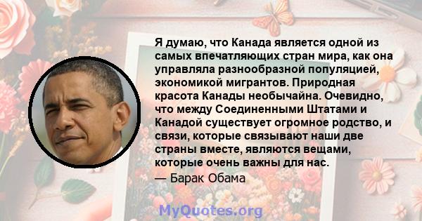 Я думаю, что Канада является одной из самых впечатляющих стран мира, как она управляла разнообразной популяцией, экономикой мигрантов. Природная красота Канады необычайна. Очевидно, что между Соединенными Штатами и