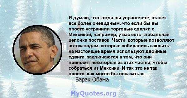 Я думаю, что когда вы управляете, станет все более очевидным, что если бы вы просто устранили торговые сделки с Мексикой, например, у вас есть глобальная цепочка поставок. Части, которые позволяют автозаводам, которые