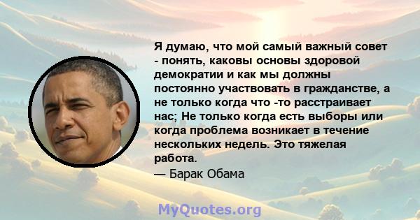 Я думаю, что мой самый важный совет - понять, каковы основы здоровой демократии и как мы должны постоянно участвовать в гражданстве, а не только когда что -то расстраивает нас; Не только когда есть выборы или когда