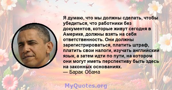 Я думаю, что мы должны сделать, чтобы убедиться, что работники без документов, которые живут сегодня в Америке, должны взять на себя ответственность. Они должны зарегистрироваться, платить штраф, платить свои налоги,