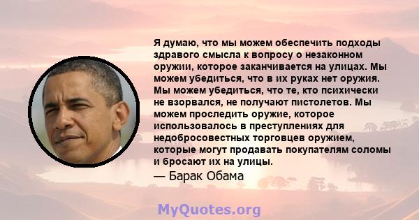 Я думаю, что мы можем обеспечить подходы здравого смысла к вопросу о незаконном оружии, которое заканчивается на улицах. Мы можем убедиться, что в их руках нет оружия. Мы можем убедиться, что те, кто психически не