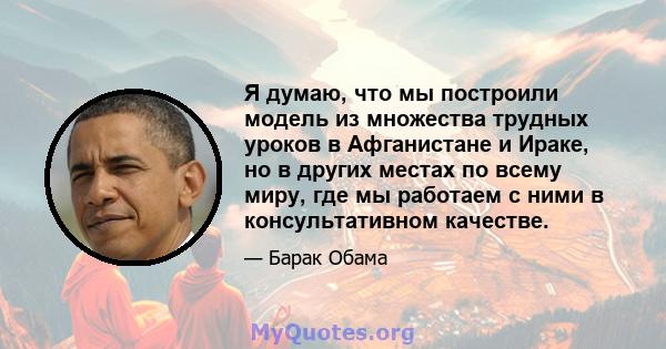 Я думаю, что мы построили модель из множества трудных уроков в Афганистане и Ираке, но в других местах по всему миру, где мы работаем с ними в консультативном качестве.