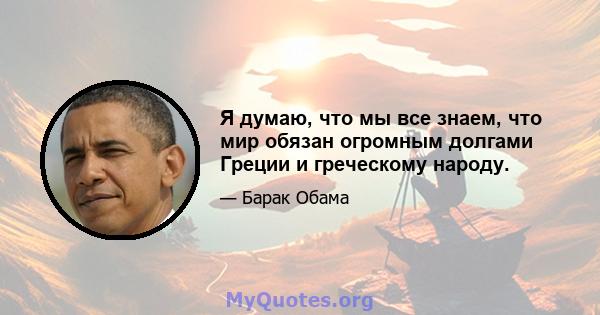 Я думаю, что мы все знаем, что мир обязан огромным долгами Греции и греческому народу.