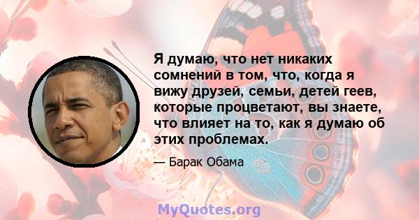 Я думаю, что нет никаких сомнений в том, что, когда я вижу друзей, семьи, детей геев, которые процветают, вы знаете, что влияет на то, как я думаю об этих проблемах.