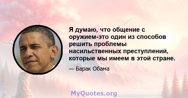 Я думаю, что общение с оружием-это один из способов решить проблемы насильственных преступлений, которые мы имеем в этой стране.