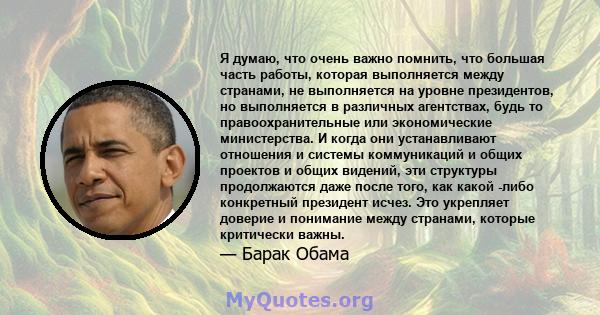 Я думаю, что очень важно помнить, что большая часть работы, которая выполняется между странами, не выполняется на уровне президентов, но выполняется в различных агентствах, будь то правоохранительные или экономические