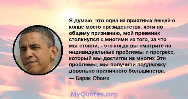 Я думаю, что одна из приятных вещей о конце моего президентства, хотя по общему признанию, мой преемник столкнулся с многими из того, за что мы стояли, - это когда вы смотрите на индивидуальные проблемы и прогресс,