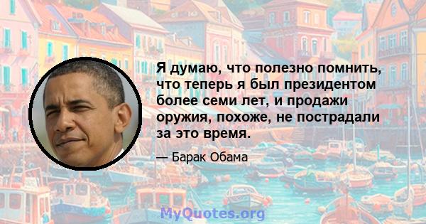 Я думаю, что полезно помнить, что теперь я был президентом более семи лет, и продажи оружия, похоже, не пострадали за это время.