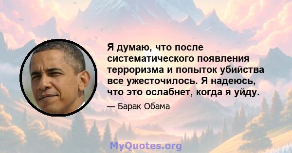 Я думаю, что после систематического появления терроризма и попыток убийства все ужесточилось. Я надеюсь, что это ослабнет, когда я уйду.