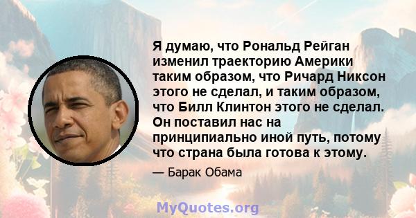 Я думаю, что Рональд Рейган изменил траекторию Америки таким образом, что Ричард Никсон этого не сделал, и таким образом, что Билл Клинтон этого не сделал. Он поставил нас на принципиально иной путь, потому что страна