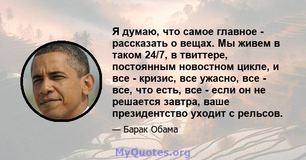 Я думаю, что самое главное - рассказать о вещах. Мы живем в таком 24/7, в твиттере, постоянным новостном цикле, и все - кризис, все ужасно, все - все, что есть, все - если он не решается завтра, ваше президентство