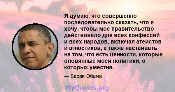 Я думаю, что совершенно последовательно сказать, что я хочу, чтобы мое правительство действовало для всех конфессий и всех народов, включая атеистов и агностиков, а также настаивать на том, что есть ценности, которые