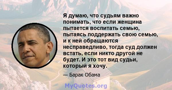 Я думаю, что судьям важно понимать, что если женщина пытается воспитать семью, пытаясь поддержать свою семью, и к ней обращаются несправедливо, тогда суд должен встать, если никто другой не будет. И это тот вид судьи,