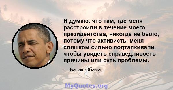 Я думаю, что там, где меня расстроили в течение моего президентства, никогда не было, потому что активисты меня слишком сильно подталкивали, чтобы увидеть справедливость причины или суть проблемы.