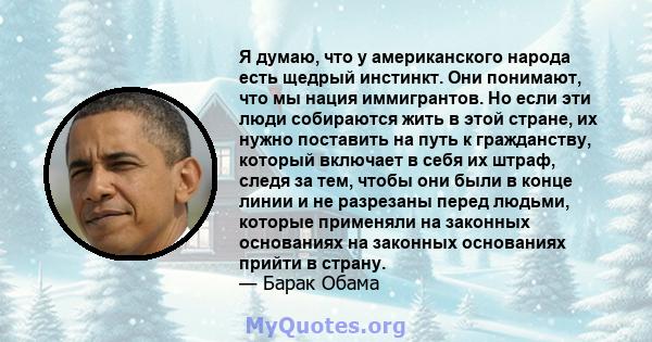 Я думаю, что у американского народа есть щедрый инстинкт. Они понимают, что мы нация иммигрантов. Но если эти люди собираются жить в этой стране, их нужно поставить на путь к гражданству, который включает в себя их