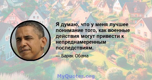 Я думаю, что у меня лучшее понимание того, как военные действия могут привести к непреднамеренным последствиям.