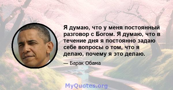 Я думаю, что у меня постоянный разговор с Богом. Я думаю, что в течение дня я постоянно задаю себе вопросы о том, что я делаю, почему я это делаю.