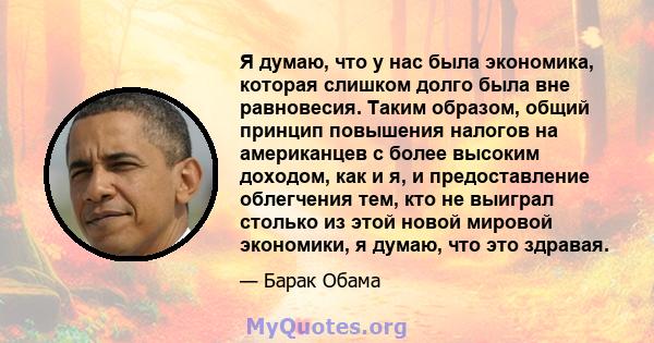 Я думаю, что у нас была экономика, которая слишком долго была вне равновесия. Таким образом, общий принцип повышения налогов на американцев с более высоким доходом, как и я, и предоставление облегчения тем, кто не