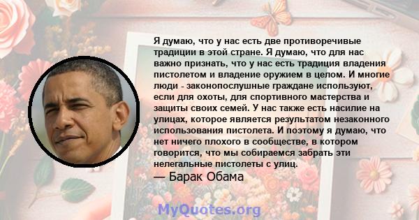 Я думаю, что у нас есть две противоречивые традиции в этой стране. Я думаю, что для нас важно признать, что у нас есть традиция владения пистолетом и владение оружием в целом. И многие люди - законопослушные граждане