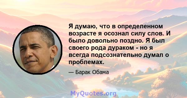 Я думаю, что в определенном возрасте я осознал силу слов. И было довольно поздно. Я был своего рода дураком - но я всегда подсознательно думал о проблемах.