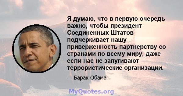 Я думаю, что в первую очередь важно, чтобы президент Соединенных Штатов подчеркивает нашу приверженность партнерству со странами по всему миру, даже если нас не запугивают террористические организации.