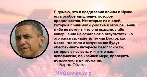 Я думаю, что в преддверии войны в Ираке есть особое мышление, которое продолжается. Некоторые из людей, которые принимали участие в этом решении, либо не помнят, что они сказали, либо совершенно не сожалеют о