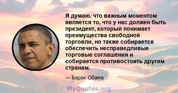 Я думаю, что важным моментом является то, что у нас должен быть президент, который понимает преимущества свободной торговли, но также собирается обеспечить несправедливые торговые соглашения и собирается противостоять