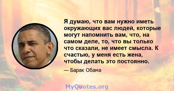 Я думаю, что вам нужно иметь окружающих вас людей, которые могут напомнить вам, что, на самом деле, то, что вы только что сказали, не имеет смысла. К счастью, у меня есть жена, чтобы делать это постоянно.