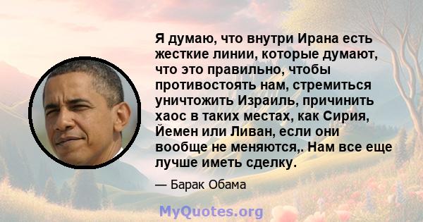 Я думаю, что внутри Ирана есть жесткие линии, которые думают, что это правильно, чтобы противостоять нам, стремиться уничтожить Израиль, причинить хаос в таких местах, как Сирия, Йемен или Ливан, если они вообще не