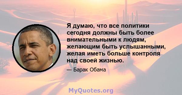 Я думаю, что все политики сегодня должны быть более внимательными к людям, желающим быть услышанными, желая иметь больше контроля над своей жизнью.