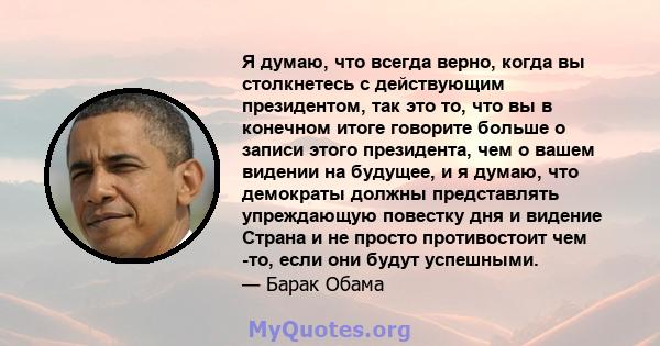 Я думаю, что всегда верно, когда вы столкнетесь с действующим президентом, так это то, что вы в конечном итоге говорите больше о записи этого президента, чем о вашем видении на будущее, и я думаю, что демократы должны