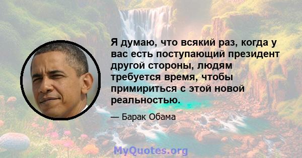 Я думаю, что всякий раз, когда у вас есть поступающий президент другой стороны, людям требуется время, чтобы примириться с этой новой реальностью.