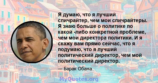 Я думаю, что я лучший спичрайтер, чем мои спичрайтеры. Я знаю больше о политике по какой -либо конкретной проблеме, чем мои директора политики. И я скажу вам прямо сейчас, что я подумаю, что я лучший политический