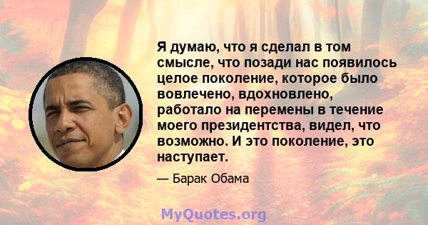 Я думаю, что я сделал в том смысле, что позади нас появилось целое поколение, которое было вовлечено, вдохновлено, работало на перемены в течение моего президентства, видел, что возможно. И это поколение, это наступает.