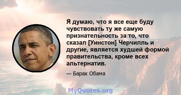 Я думаю, что я все еще буду чувствовать ту же самую признательность за то, что сказал [Уинстон] Черчилль и другие, является худшей формой правительства, кроме всех альтернатив.