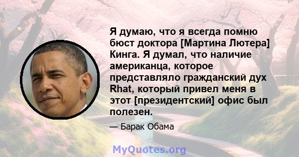 Я думаю, что я всегда помню бюст доктора [Мартина Лютера] Кинга. Я думал, что наличие американца, которое представляло гражданский дух Rhat, который привел меня в этот [президентский] офис был полезен.