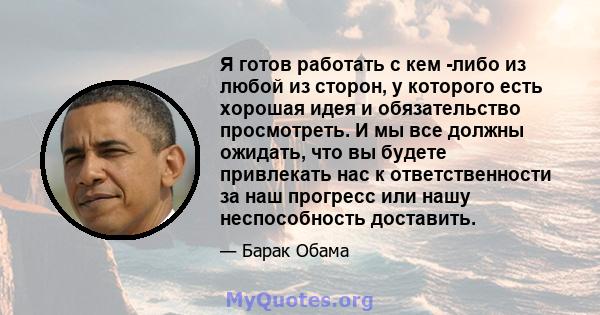 Я готов работать с кем -либо из любой из сторон, у которого есть хорошая идея и обязательство просмотреть. И мы все должны ожидать, что вы будете привлекать нас к ответственности за наш прогресс или нашу неспособность